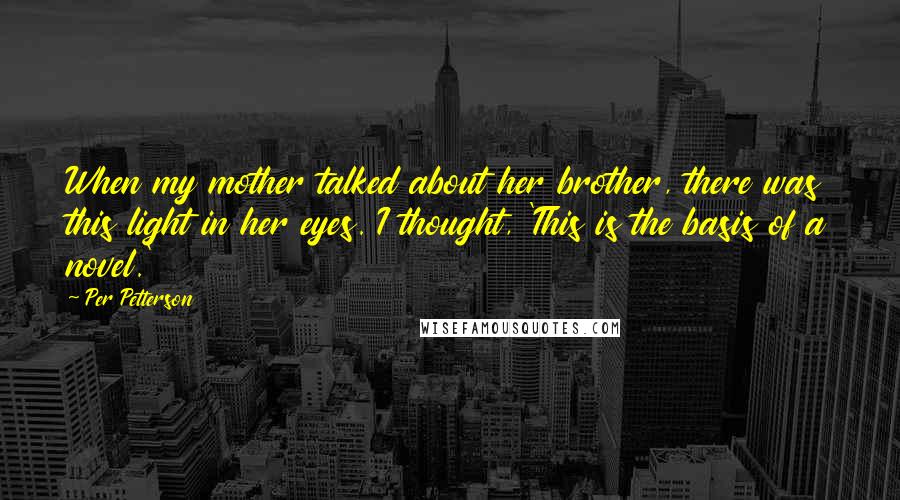 Per Petterson Quotes: When my mother talked about her brother, there was this light in her eyes. I thought, 'This is the basis of a novel.'