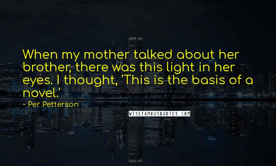 Per Petterson Quotes: When my mother talked about her brother, there was this light in her eyes. I thought, 'This is the basis of a novel.'