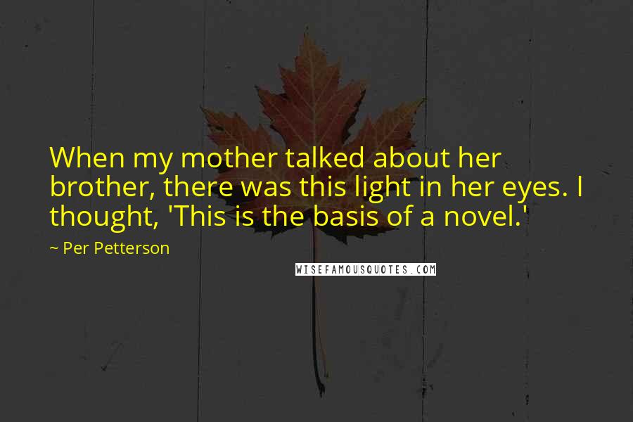 Per Petterson Quotes: When my mother talked about her brother, there was this light in her eyes. I thought, 'This is the basis of a novel.'