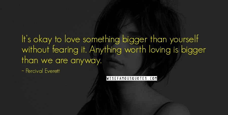 Percival Everett Quotes: It's okay to love something bigger than yourself without fearing it. Anything worth loving is bigger than we are anyway.