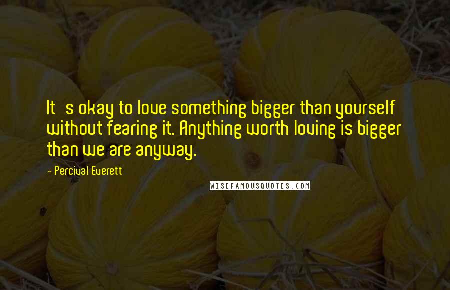 Percival Everett Quotes: It's okay to love something bigger than yourself without fearing it. Anything worth loving is bigger than we are anyway.