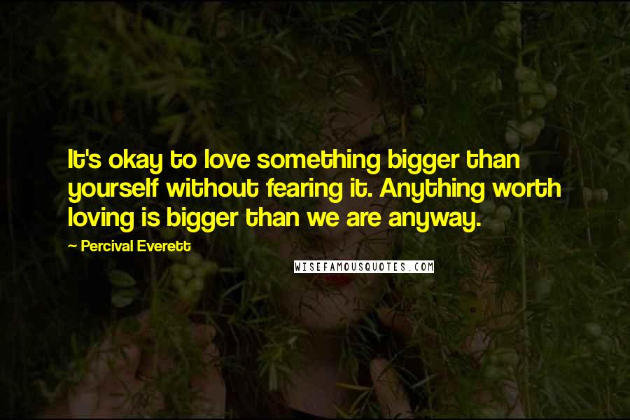 Percival Everett Quotes: It's okay to love something bigger than yourself without fearing it. Anything worth loving is bigger than we are anyway.