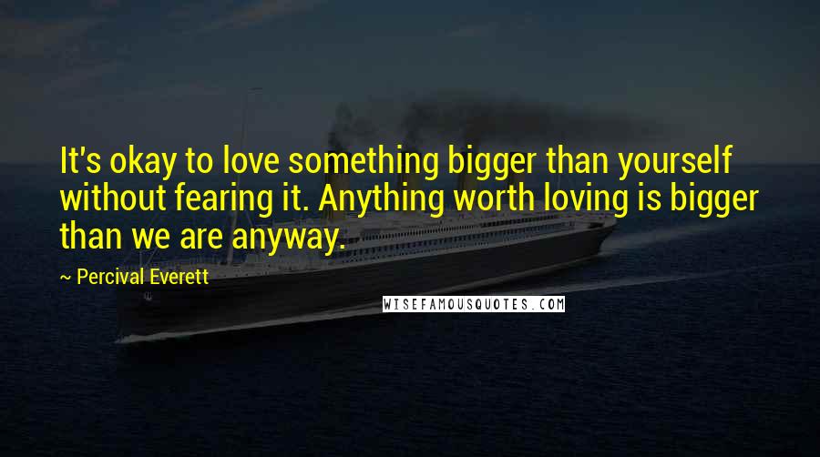 Percival Everett Quotes: It's okay to love something bigger than yourself without fearing it. Anything worth loving is bigger than we are anyway.