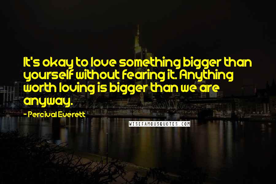 Percival Everett Quotes: It's okay to love something bigger than yourself without fearing it. Anything worth loving is bigger than we are anyway.