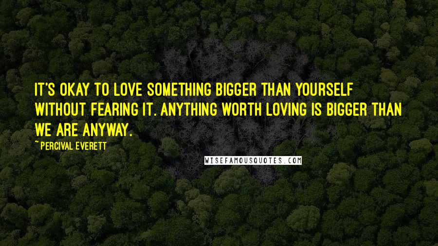 Percival Everett Quotes: It's okay to love something bigger than yourself without fearing it. Anything worth loving is bigger than we are anyway.