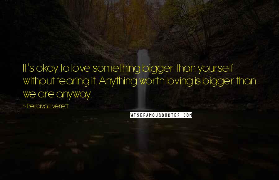 Percival Everett Quotes: It's okay to love something bigger than yourself without fearing it. Anything worth loving is bigger than we are anyway.