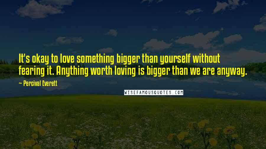 Percival Everett Quotes: It's okay to love something bigger than yourself without fearing it. Anything worth loving is bigger than we are anyway.