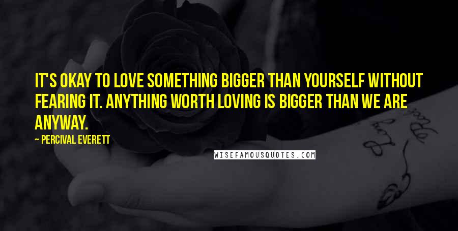 Percival Everett Quotes: It's okay to love something bigger than yourself without fearing it. Anything worth loving is bigger than we are anyway.