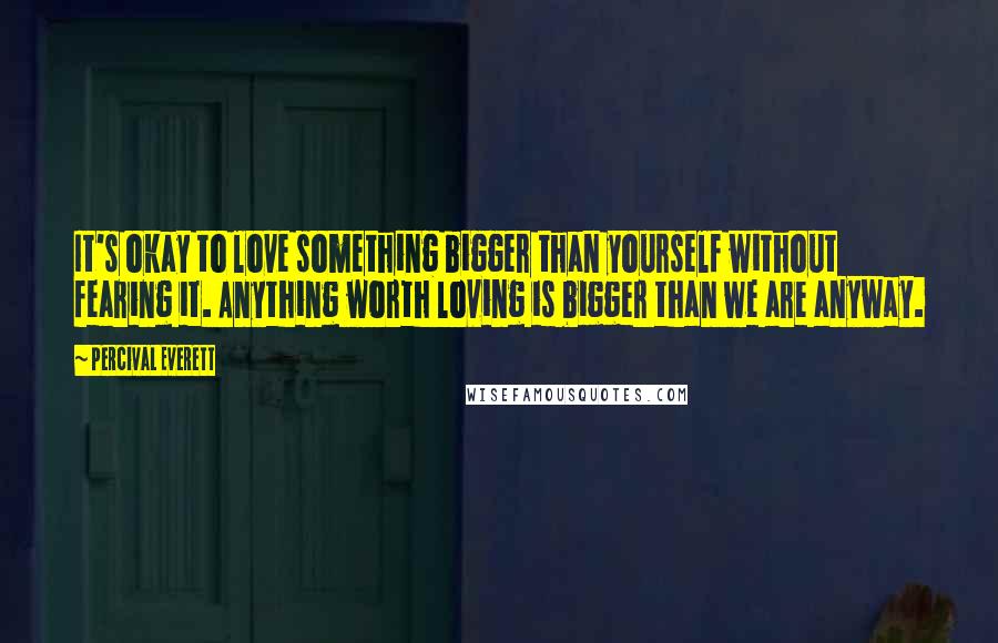 Percival Everett Quotes: It's okay to love something bigger than yourself without fearing it. Anything worth loving is bigger than we are anyway.