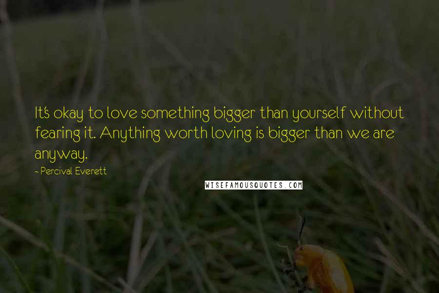 Percival Everett Quotes: It's okay to love something bigger than yourself without fearing it. Anything worth loving is bigger than we are anyway.