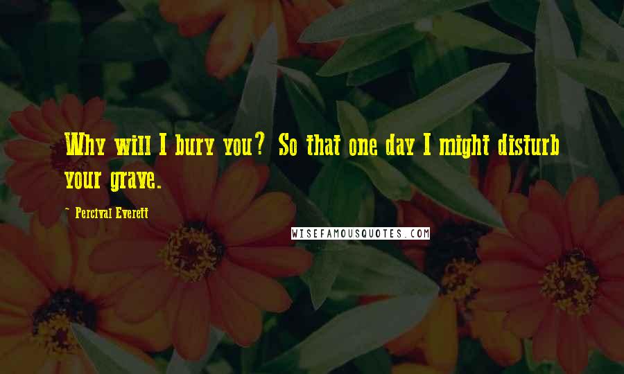 Percival Everett Quotes: Why will I bury you? So that one day I might disturb your grave.