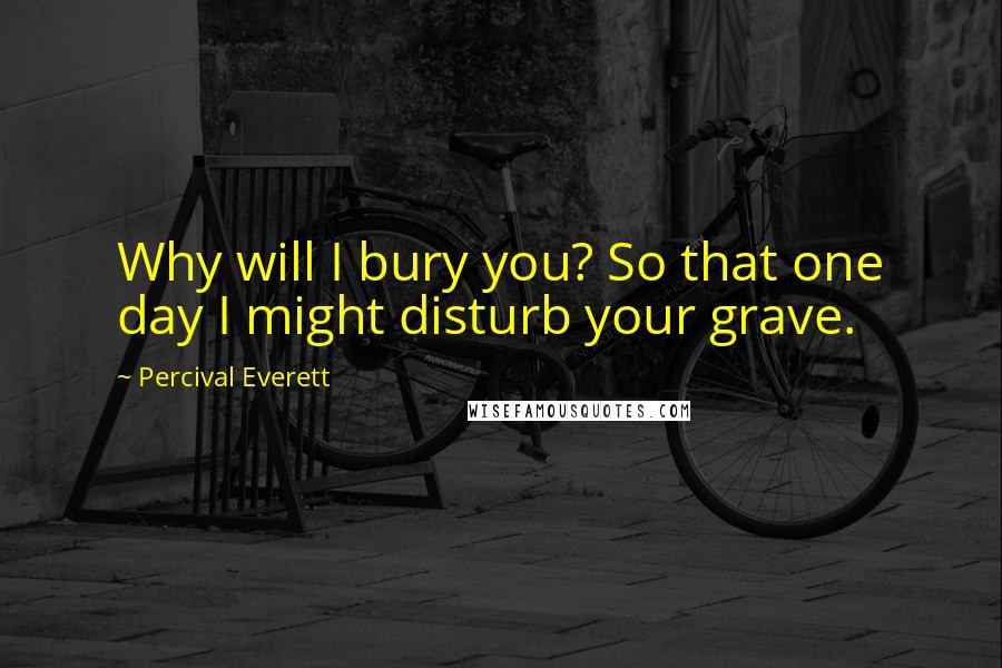 Percival Everett Quotes: Why will I bury you? So that one day I might disturb your grave.