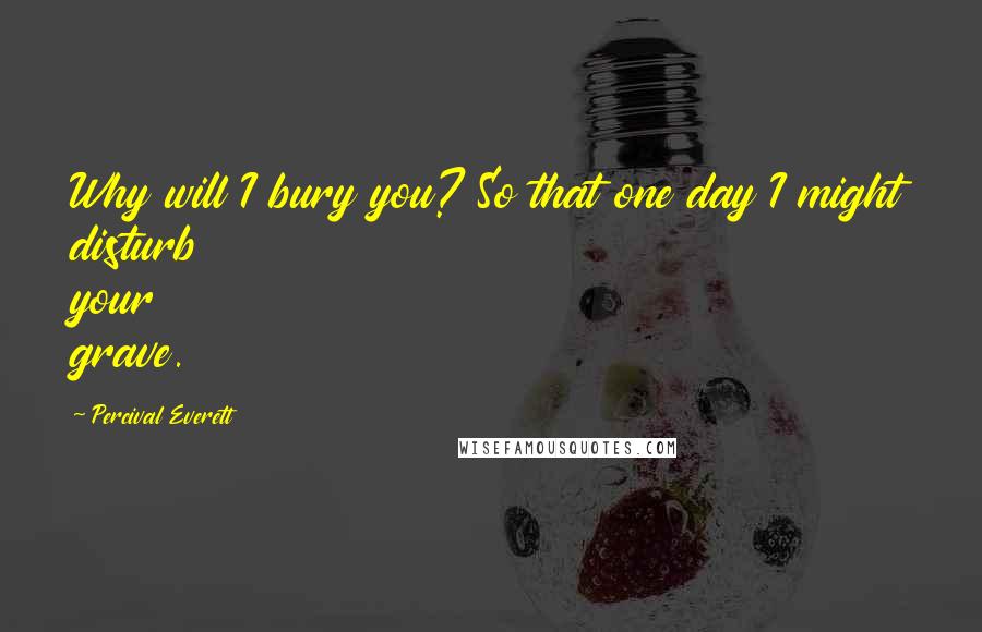 Percival Everett Quotes: Why will I bury you? So that one day I might disturb your grave.