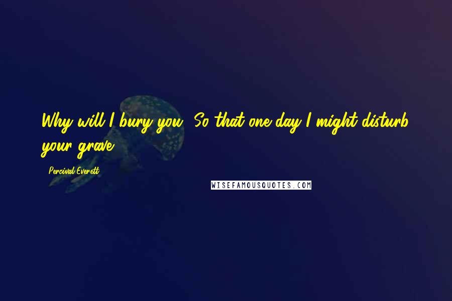 Percival Everett Quotes: Why will I bury you? So that one day I might disturb your grave.