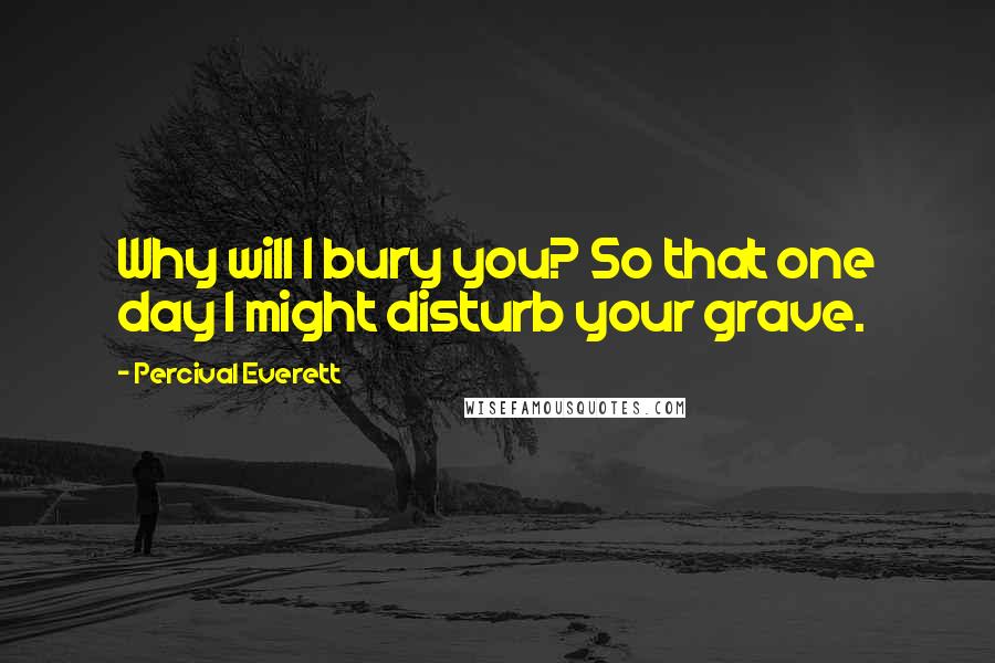 Percival Everett Quotes: Why will I bury you? So that one day I might disturb your grave.