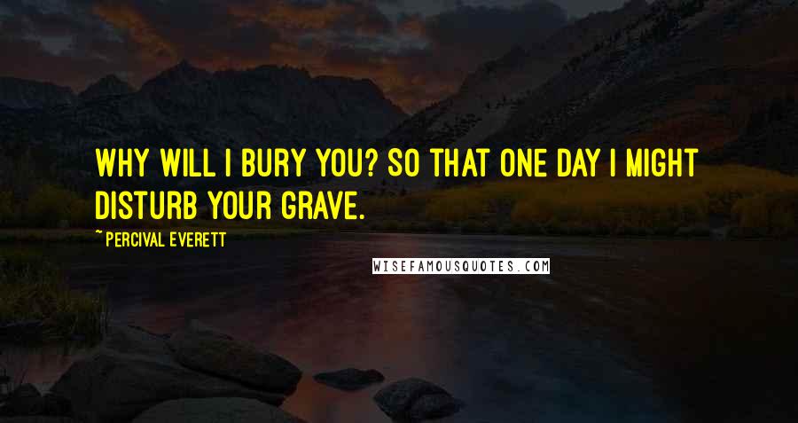 Percival Everett Quotes: Why will I bury you? So that one day I might disturb your grave.