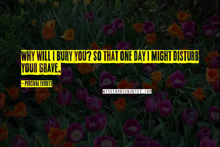 Percival Everett Quotes: Why will I bury you? So that one day I might disturb your grave.