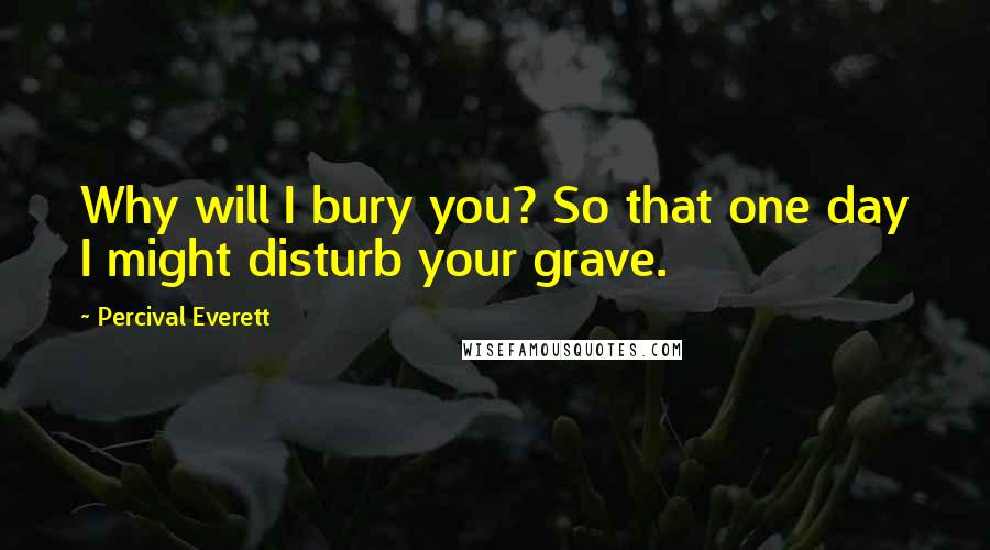 Percival Everett Quotes: Why will I bury you? So that one day I might disturb your grave.