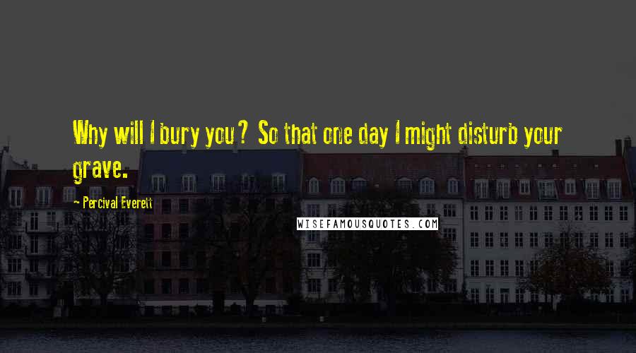 Percival Everett Quotes: Why will I bury you? So that one day I might disturb your grave.