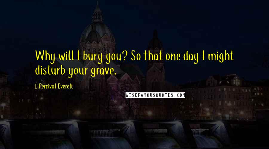 Percival Everett Quotes: Why will I bury you? So that one day I might disturb your grave.