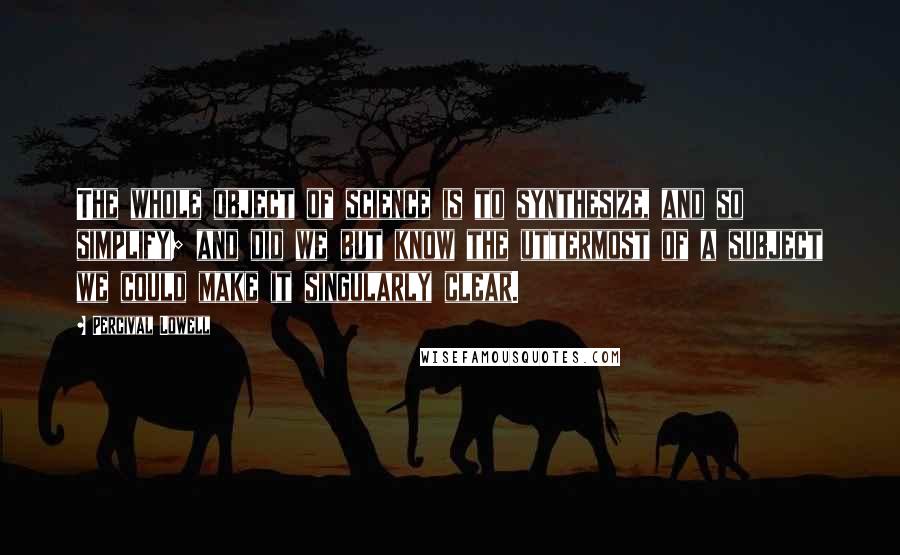 Percival Lowell Quotes: The whole object of science is to synthesize, and so simplify; and did we but know the uttermost of a subject we could make it singularly clear.