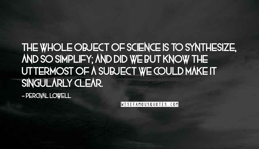 Percival Lowell Quotes: The whole object of science is to synthesize, and so simplify; and did we but know the uttermost of a subject we could make it singularly clear.