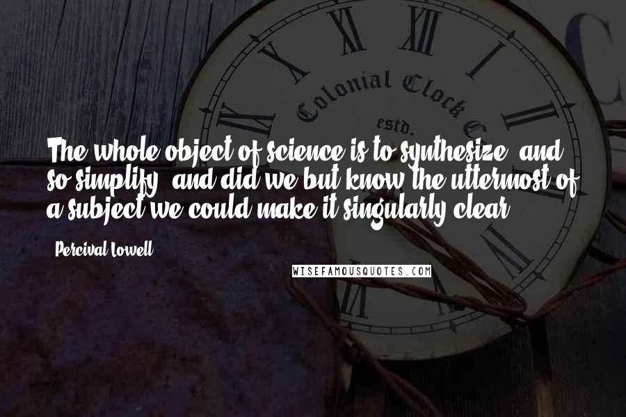Percival Lowell Quotes: The whole object of science is to synthesize, and so simplify; and did we but know the uttermost of a subject we could make it singularly clear.