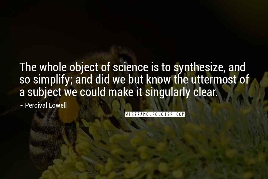 Percival Lowell Quotes: The whole object of science is to synthesize, and so simplify; and did we but know the uttermost of a subject we could make it singularly clear.