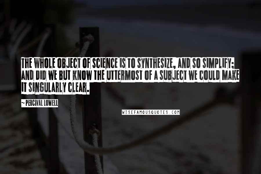 Percival Lowell Quotes: The whole object of science is to synthesize, and so simplify; and did we but know the uttermost of a subject we could make it singularly clear.