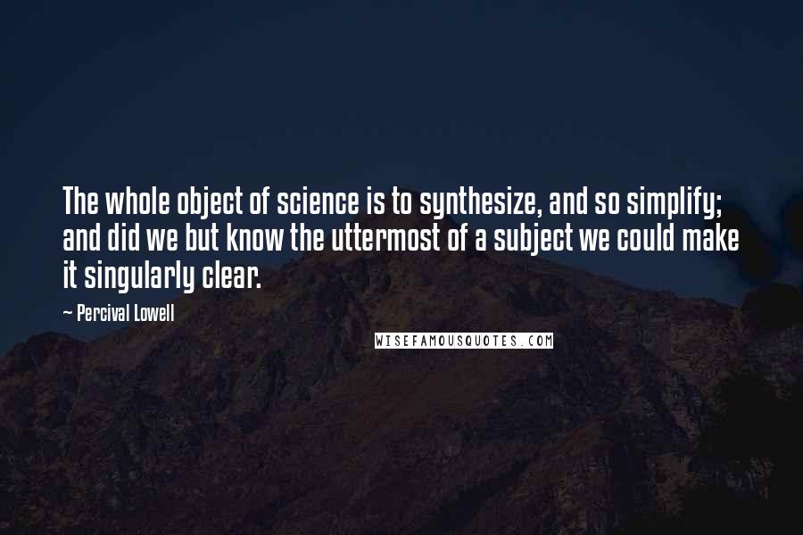 Percival Lowell Quotes: The whole object of science is to synthesize, and so simplify; and did we but know the uttermost of a subject we could make it singularly clear.