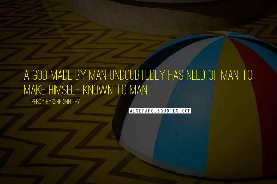Percy Bysshe Shelley Quotes: A God made by man undoubtedly has need of man to make himself known to man.