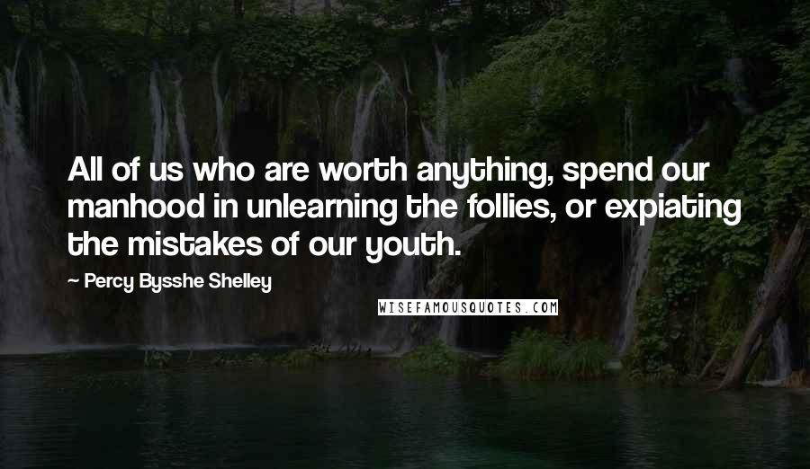 Percy Bysshe Shelley Quotes: All of us who are worth anything, spend our manhood in unlearning the follies, or expiating the mistakes of our youth.