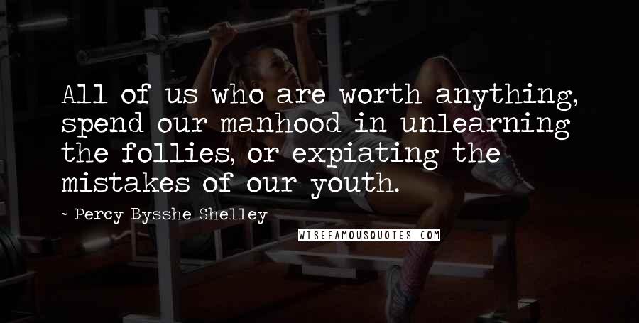 Percy Bysshe Shelley Quotes: All of us who are worth anything, spend our manhood in unlearning the follies, or expiating the mistakes of our youth.