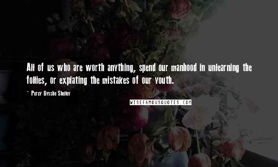Percy Bysshe Shelley Quotes: All of us who are worth anything, spend our manhood in unlearning the follies, or expiating the mistakes of our youth.