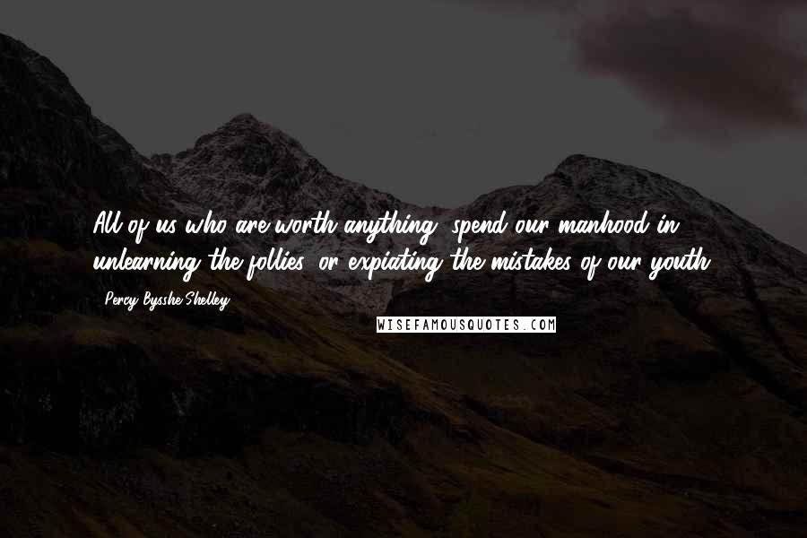 Percy Bysshe Shelley Quotes: All of us who are worth anything, spend our manhood in unlearning the follies, or expiating the mistakes of our youth.