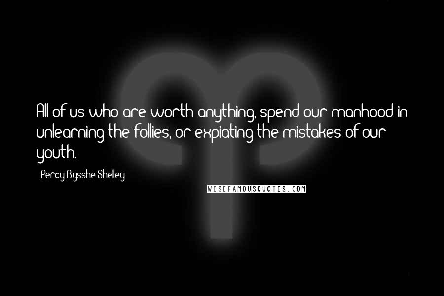 Percy Bysshe Shelley Quotes: All of us who are worth anything, spend our manhood in unlearning the follies, or expiating the mistakes of our youth.