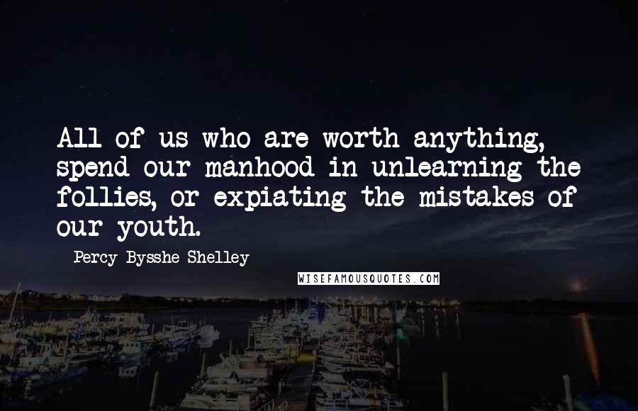 Percy Bysshe Shelley Quotes: All of us who are worth anything, spend our manhood in unlearning the follies, or expiating the mistakes of our youth.