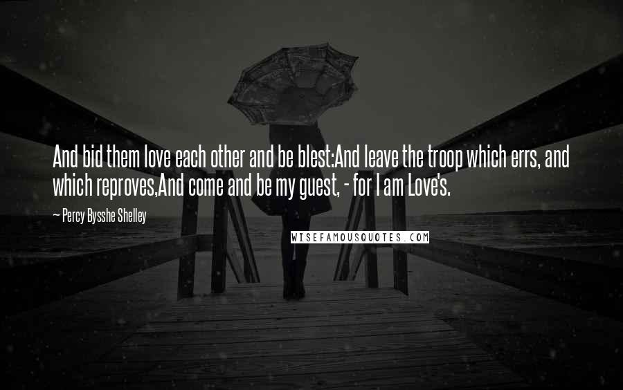 Percy Bysshe Shelley Quotes: And bid them love each other and be blest:And leave the troop which errs, and which reproves,And come and be my guest, - for I am Love's.