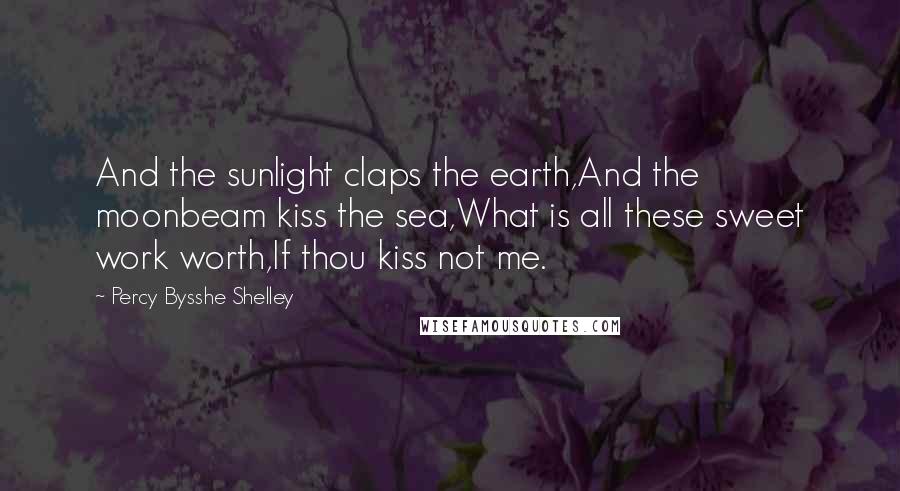 Percy Bysshe Shelley Quotes: And the sunlight claps the earth,And the moonbeam kiss the sea,What is all these sweet work worth,If thou kiss not me.