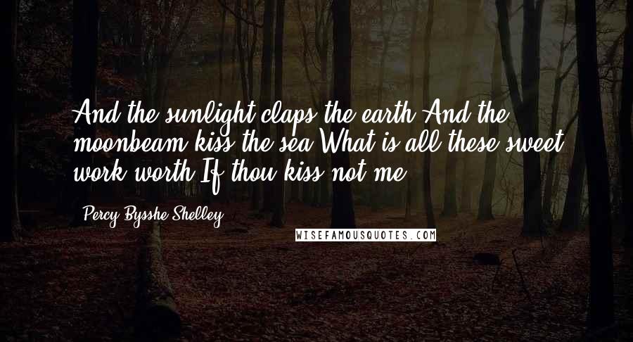 Percy Bysshe Shelley Quotes: And the sunlight claps the earth,And the moonbeam kiss the sea,What is all these sweet work worth,If thou kiss not me.