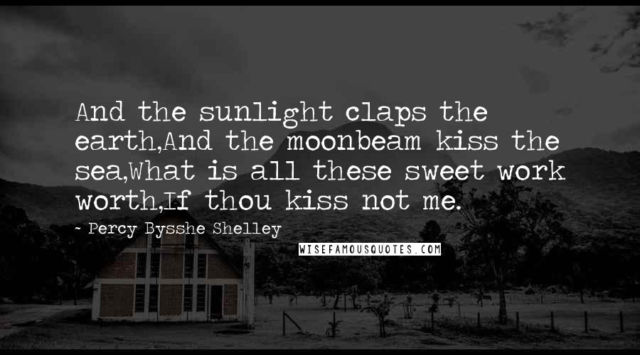 Percy Bysshe Shelley Quotes: And the sunlight claps the earth,And the moonbeam kiss the sea,What is all these sweet work worth,If thou kiss not me.