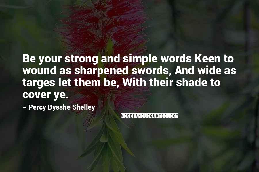 Percy Bysshe Shelley Quotes: Be your strong and simple words Keen to wound as sharpened swords, And wide as targes let them be, With their shade to cover ye.