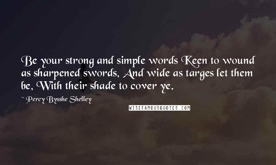 Percy Bysshe Shelley Quotes: Be your strong and simple words Keen to wound as sharpened swords, And wide as targes let them be, With their shade to cover ye.