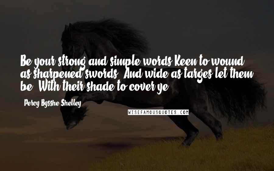 Percy Bysshe Shelley Quotes: Be your strong and simple words Keen to wound as sharpened swords, And wide as targes let them be, With their shade to cover ye.