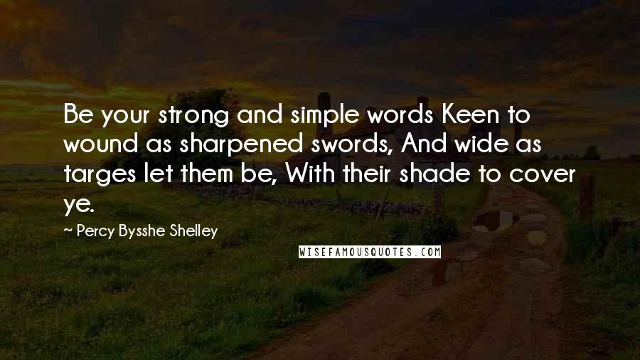 Percy Bysshe Shelley Quotes: Be your strong and simple words Keen to wound as sharpened swords, And wide as targes let them be, With their shade to cover ye.