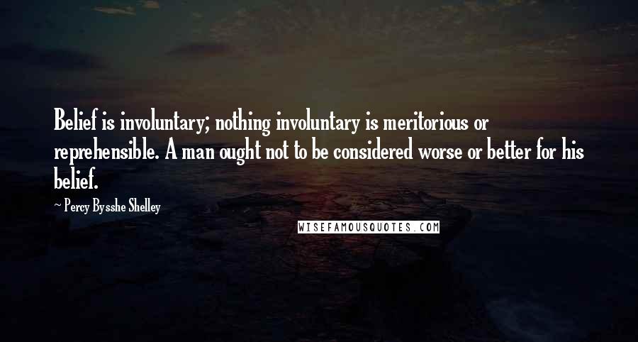 Percy Bysshe Shelley Quotes: Belief is involuntary; nothing involuntary is meritorious or reprehensible. A man ought not to be considered worse or better for his belief.