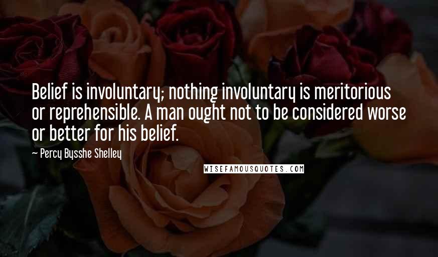 Percy Bysshe Shelley Quotes: Belief is involuntary; nothing involuntary is meritorious or reprehensible. A man ought not to be considered worse or better for his belief.