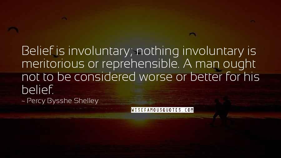 Percy Bysshe Shelley Quotes: Belief is involuntary; nothing involuntary is meritorious or reprehensible. A man ought not to be considered worse or better for his belief.