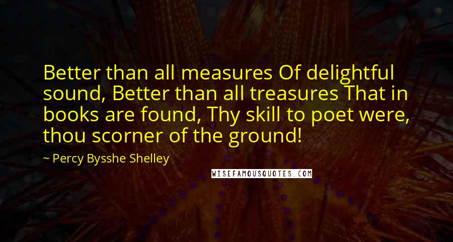 Percy Bysshe Shelley Quotes: Better than all measures Of delightful sound, Better than all treasures That in books are found, Thy skill to poet were, thou scorner of the ground!