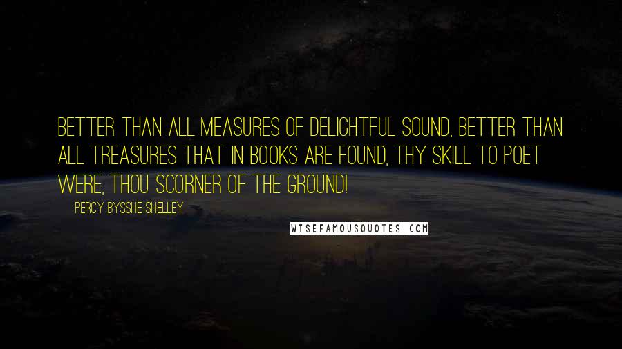 Percy Bysshe Shelley Quotes: Better than all measures Of delightful sound, Better than all treasures That in books are found, Thy skill to poet were, thou scorner of the ground!